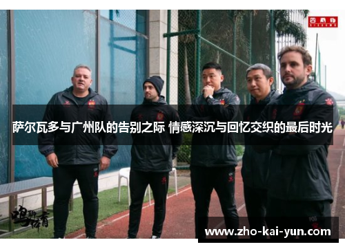 萨尔瓦多与广州队的告别之际 情感深沉与回忆交织的最后时光