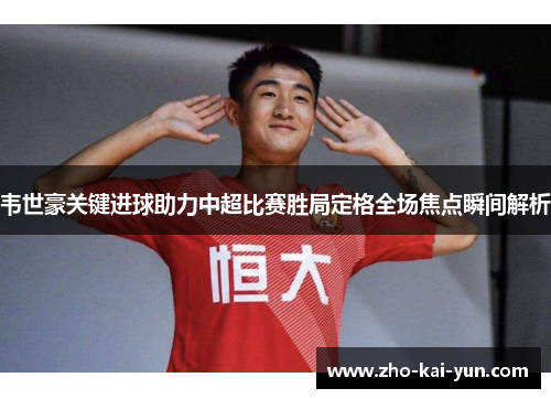韦世豪关键进球助力中超比赛胜局定格全场焦点瞬间解析