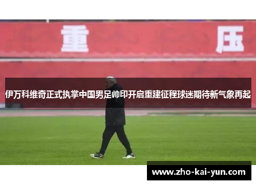 伊万科维奇正式执掌中国男足帅印开启重建征程球迷期待新气象再起