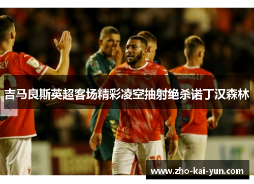 吉马良斯英超客场精彩凌空抽射绝杀诺丁汉森林 吉马良斯英超客场精彩凌空抽射绝杀诺丁汉森林