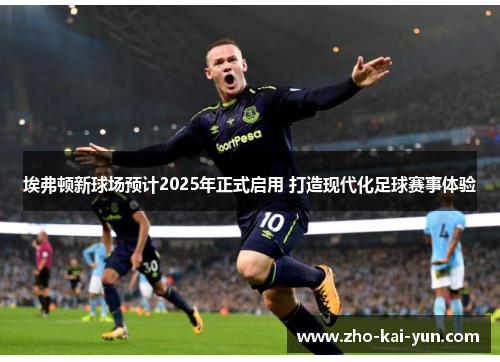 埃弗顿新球场预计2025年正式启用 打造现代化足球赛事体验