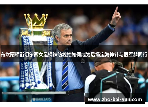 布坎南领衔切尔西女足钢铁防线她如何成为后场定海神针与冠军梦同行 布坎南领衔切尔西女足钢铁防线她如何成为后场定海神针与冠军梦同行