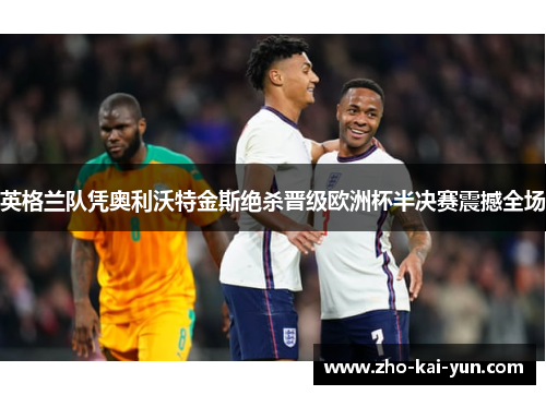 英格兰队凭奥利沃特金斯绝杀晋级欧洲杯半决赛震撼全场