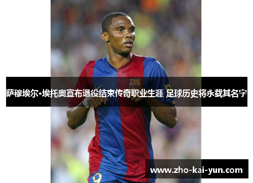 萨穆埃尔·埃托奥宣布退役结束传奇职业生涯 足球历史将永载其名字