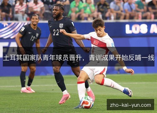 土耳其国家队青年球员晋升,青训成果开始反哺一线 土耳其国家队青年球员晋升,青训成果开始反哺一线
