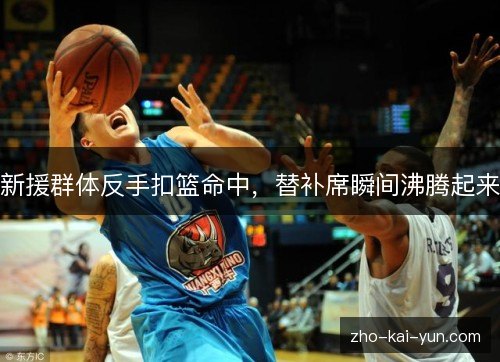 新援群体反手扣篮命中,替补席瞬间沸腾起来 新援群体反手扣篮命中,替补席瞬间沸腾起来